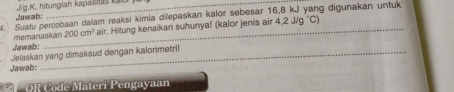 J/g.K, hitunglah kapasitas kaluly 
4. Suatu percobaan dalam reaksi kimia dilepaskan kalor sebesar 16, 8 kJ yang digunakan untuk 
Jawab: 
memanaskan 200cm^3 air. Hitung kenaikan suhunya! (kalor jenis air 4,2J/g°C)
Jawab: 
Jelaskan yang dimaksud dengan kalorimetri! 
Jawab: 
OR Code Materi Pengayaan