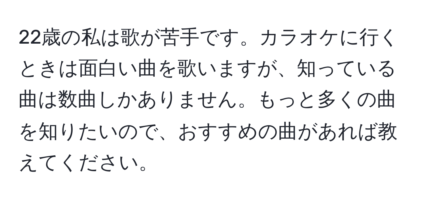 22歳の私は歌が苦手です。カラオケに行くときは面白い曲を歌いますが、知っている曲は数曲しかありません。もっと多くの曲を知りたいので、おすすめの曲があれば教えてください。