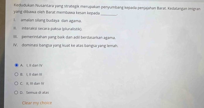 Kedudukan Nusantara yang strategik merupakan penyumbang kepada penjajahan Barat. Kedatangan imigran
yang dibawa oleh Barat membawa kesan kepada _ .
I. amalan silang budaya dan agama.
II. interaksi secara paksa (pluralistik).
III. pemerintahan yang baik dan adil berdasarkan agama.
IV. dominasi bangsa yang kuat ke atas bangsa yang lemah.
A. I, II dan IV
B. I, II dan III
C. II, III dan IV
D. Semua di atas
Clear my choice