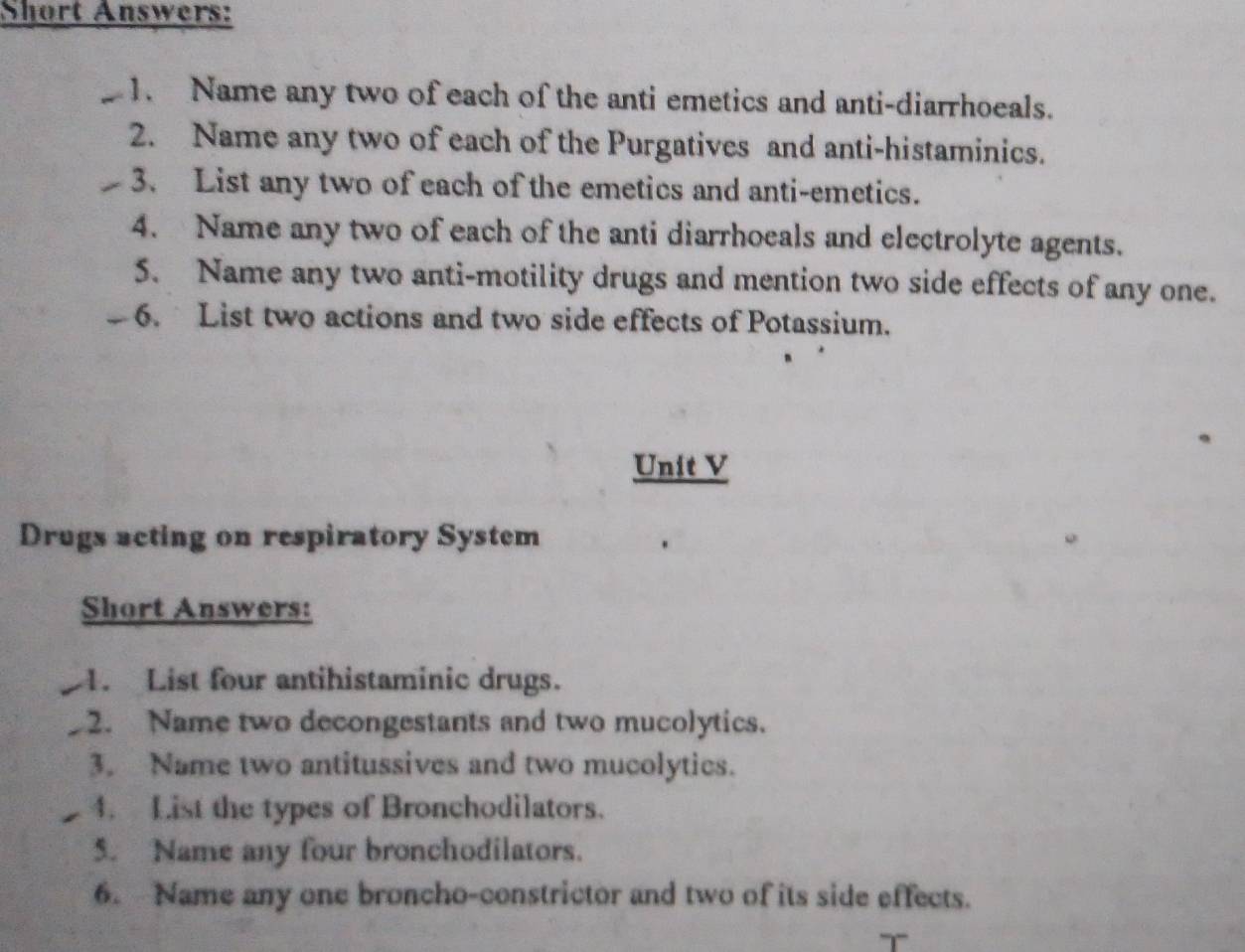 Short Answers: 
1. Name any two of each of the anti emetics and anti-diarrhoeals. 
2. Name any two of each of the Purgatives and anti-histaminics. 
3. List any two of each of the emetics and anti-emetics. 
4. Name any two of each of the anti diarrhoeals and electrolyte agents. 
5. Name any two anti-motility drugs and mention two side effects of any one. 
6. List two actions and two side effects of Potassium. 
Unit V 
Drugs acting on respiratory System 
Short Answers: 
1. List four antihistaminic drugs. 
2. Name two decongestants and two mucolytics. 
3. Name two antitussives and two mucolytics. 
4. List the types of Bronchodilators. 
5. Name any four bronchodilators. 
6. Name any one broncho-constrictor and two of its side effects.