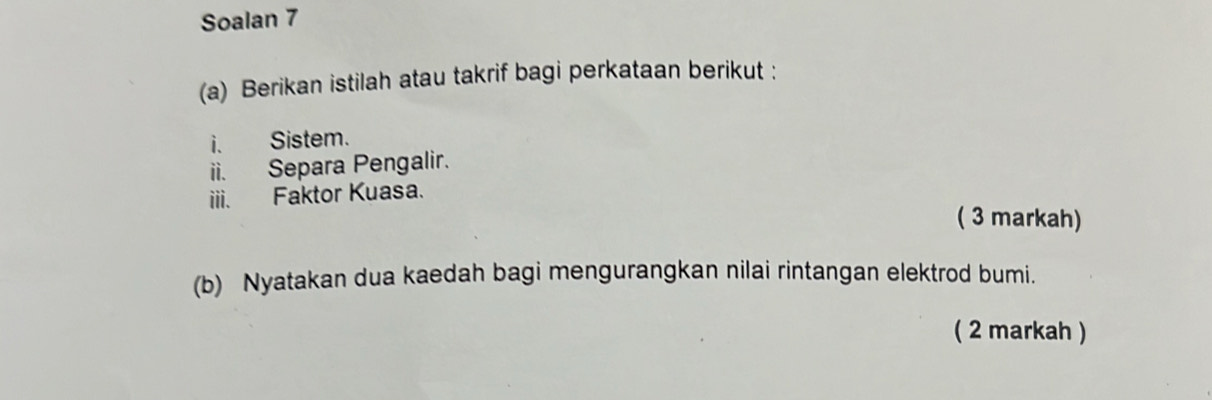 Soalan 7 
(a) Berikan istilah atau takrif bagi perkataan berikut : 
i. Sistem. 
ii. Separa Pengalir. 
iii. Faktor Kuasa. 
( 3 markah) 
(b) Nyatakan dua kaedah bagi mengurangkan nilai rintangan elektrod bumi. 
( 2 markah )