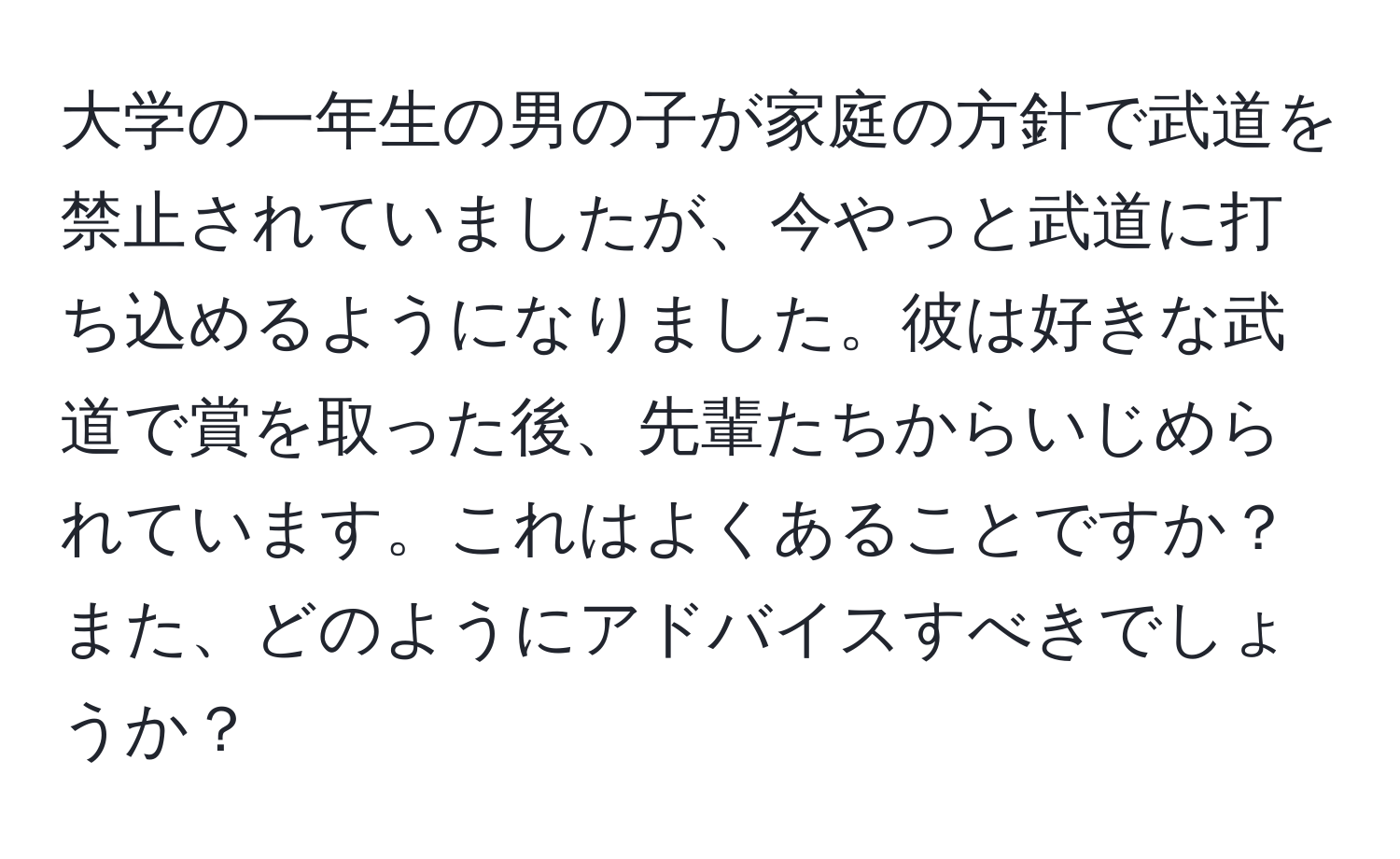 大学の一年生の男の子が家庭の方針で武道を禁止されていましたが、今やっと武道に打ち込めるようになりました。彼は好きな武道で賞を取った後、先輩たちからいじめられています。これはよくあることですか？また、どのようにアドバイスすべきでしょうか？