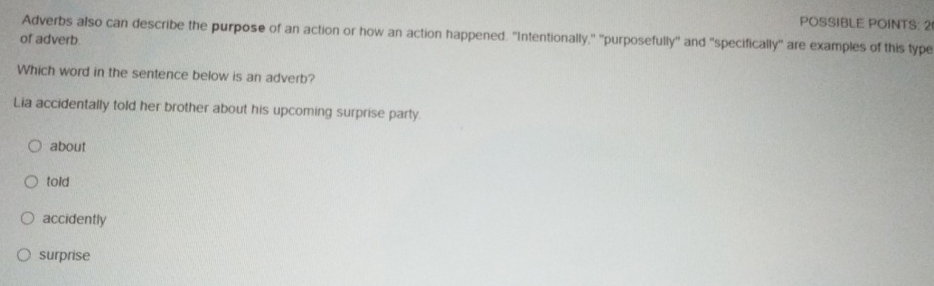 POSSIBLE POINTS: 2
Adverbs also can describe the purpose of an action or how an action happened. "Intentionally," "purposefully" and "specifically" are examples of this type
of adverb.
Which word in the sentence below is an adverb?
Lia accidentally told her brother about his upcoming surprise party.
about
told
accidently
surprise