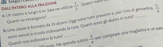 Esegui calo 
DALL'INTERO ALLA FRAZIONE  1/3 . Quanti metii 
a. Un nastro è lungo 6 m. Sara ne utilizza 
b. Una classe è formata da 24 alunni. Oggi sono tutti presenti e, per l'ora di ginnastica,  5/6 
Quanti ne rimangono? 
sono venuti a scuola indossando la tuta. Quanti sono gli alunni in tuta? 
ñ euro. Ne spendo subito  3/4  per comprare una maglietta e un paio 
Quanti non indossano la tuta?