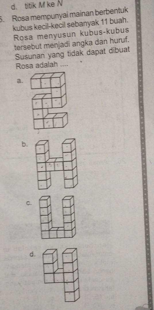 d. titik M ke N
5. Rosa mempunyai mainan berbentuk
kubus kecil-kecil sebanyak 11 buah.
Rosa menyusun kubus-kubus
tersebut menjadi angka dan huruf.
Susunan yang tidak dapat dibuat
Rosa adalah ....
a.
f
b.
C.
d.