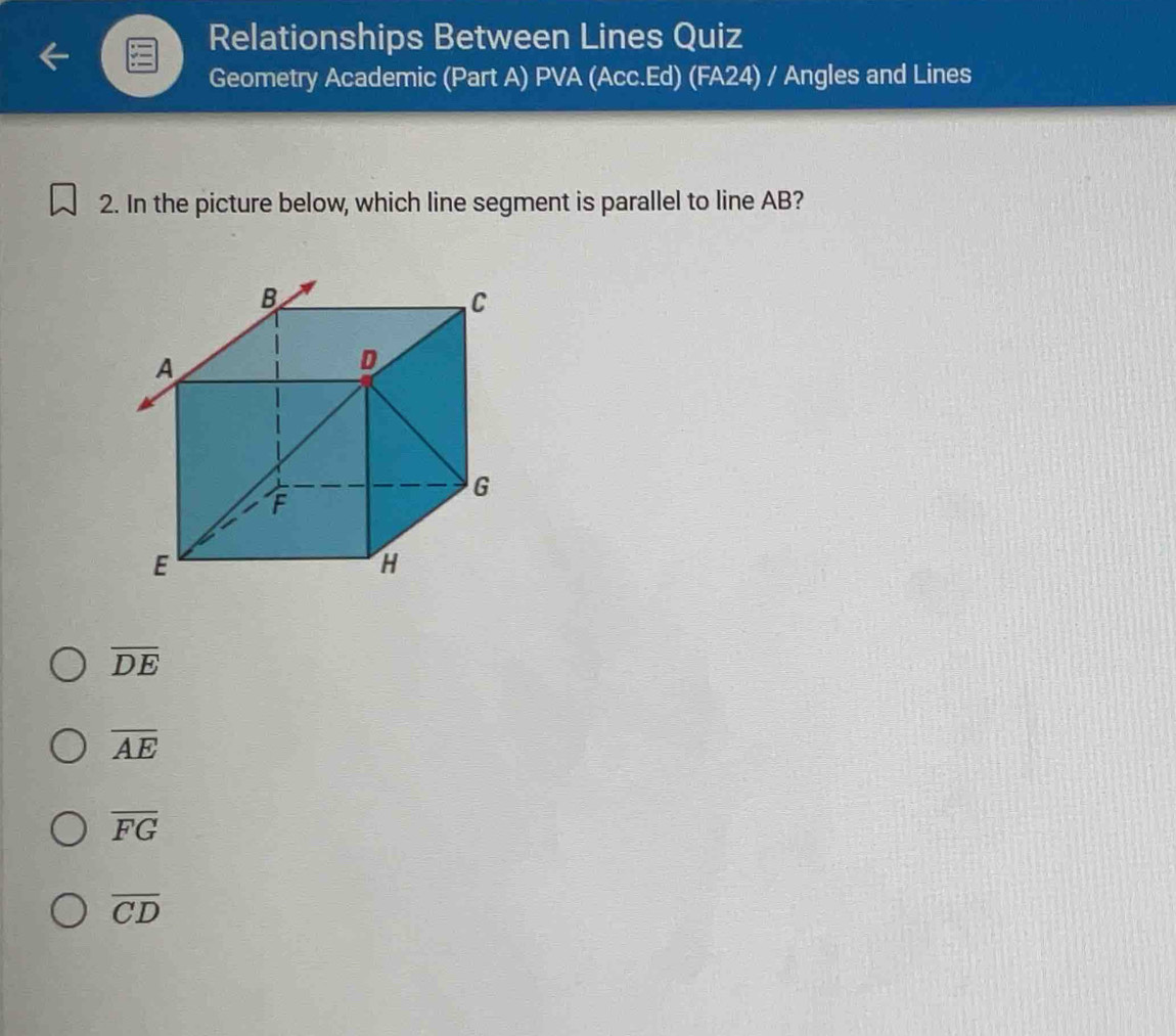 Relationships Between Lines Quiz
Geometry Academic (Part A) PVA (Acc.Ed) (FA24) / Angles and Lines
2. In the picture below, which line segment is parallel to line AB?
overline DE
overline AE
overline FG
overline CD