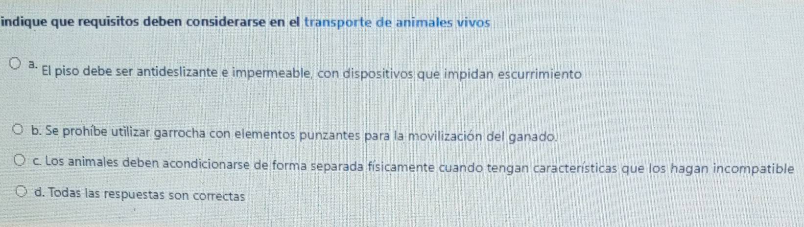 indique que requisitos deben considerarse en el transporte de animales vivos
²· El piso debe ser antideslizante e impermeable, con dispositivos que impidan escurrimiento
b. Se prohíbe utilizar garrocha con elementos punzantes para la movilización del ganado.
c. Los animales deben acondicionarse de forma separada físicamente cuando tengan características que los hagan incompatible
d. Todas las respuestas son correctas