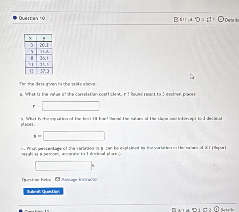 3 8 Details 
For the data given in the table above: 
a. What is the value of the correlation coefficient, ァ ? Round result to 3 decimal places
r=□
b. What is the equation of the best-fit line? Round the values of the slope and intercept to 3 decimal 
places.
hat y=□
c. What percentage of the variation in y can be explained by the variation in the values of z ? (Report 
result as a percent, accurate to 1 decimal place.)
□ %
Question Help: Message instructor 
Submit Question 
Question 11 C 0/1 pt O_3dot sim _2 enclosecircle1 Details