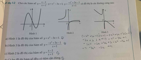 Ví dụ 12 Cho các hàm số y= (x-1)/x+1 ; y=x^3-3x+1; y= (-x^2+3x-1)/x+1  có đồ thị là các đường cong sau: 

a) Hình 1 là đồ thị của hàm số y=x^3-3x+1
b) Hình 3 là đồ thị của hàm số y= (-x^2+3x-1)/x+1 
c) Hình 2 là đồ thị của hàm số y= (x-1)/x+1 . 
Cả ha đồ thị hàm số đều có tiệm cận đứng.