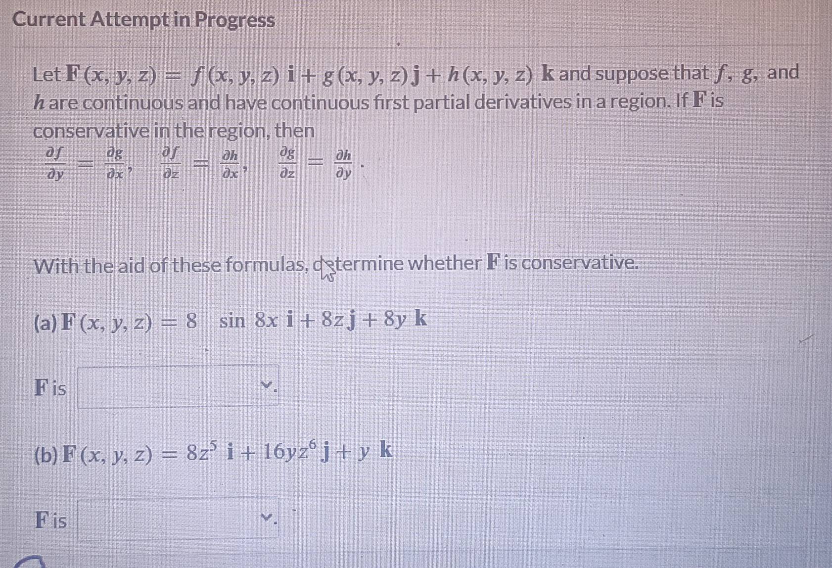 Current Attempt in Progress 
Let F(x,y,z)=f(x,y,z)i+g(x,y,z)j+h(x,y,z) k and suppose that f, g, and
h are continuous and have continuous first partial derivatives in a region. If F is 
conservative in the region, then
 partial f/partial y = partial g/partial x ,  partial f/partial z = partial h/partial x ,  partial g/partial z = partial h/partial y . 
With the aid of these formulas, determine whether F is conservative. 
(a) F(x,y,z)=8 sin 8xi+8zj+8yk
F is □ ^ 
(b) F(x,y,z)=8z^5i+16yz^6j+yk
Fis □ v.