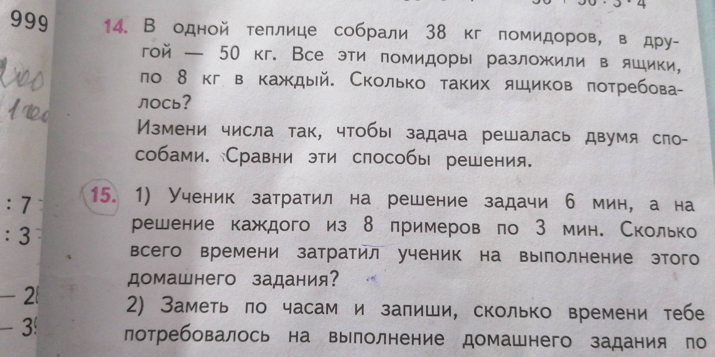 999 
14. В одной теллице собрали 38 кг помидоров, в дру- 
гой — 50 кг. Все эти πомидоры разложили в яшики, 
ло 8 кгв каждый. Сколько таких яшиков πотребова- 
лOCь? 
Измени числа так, чтобы задача решалась двумя сло- 
собами. Сравни эти слособы решения.
:7
15. 1) Ученик затратил на решение задачи б мин, а на
:3
решение каждого из 8 лримеров по 3 мин. Сколько 
всего времени затратил ученик на вырлолнение этого 
домашнего задания?
-2  
2) Заметь ло часам и залиши, сколько времени тебе
- 3! 
лотребовалось на вылолнение домашнего задания по