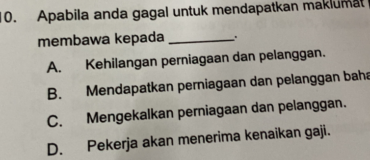 Apabila anda gagal untuk mendapatkan maklumat
membawa kepada_
.
A. Kehilangan perniagaan dan pelanggan.
B. Mendapatkan perniagaan dan pelanggan baha
C. Mengekalkan perniagaan dan pelanggan.
D. Pekerja akan menerima kenaikan gaji.