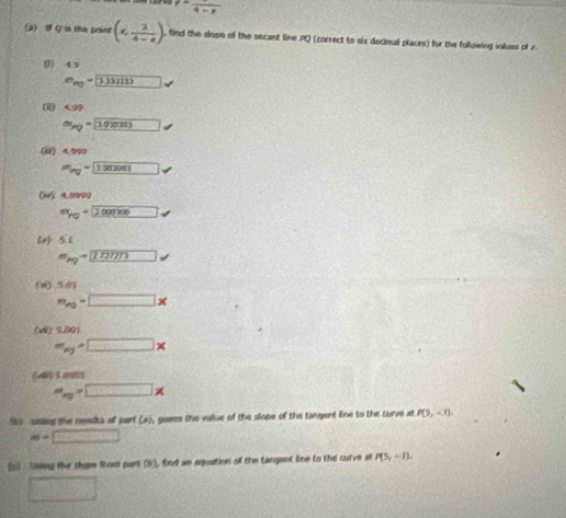P=frac 9+x
a I Q is the poine (6, 2/4-a ). tind the slope of the secant line PQ (correct to six decinal places) for the following valluss of 7 
() 4.9
e_v_0= 3.3
( <09</tex>
m_AQ=10
(i) 4,999
m_ing=120000. 
(w) 4.5999
π _ro= 2, surd 
(v) 5.1
m_ag=□ *
(W) 5.81
m_Ag=□ *
9.001
m_pj=□ *
Caly 5.0000
m_ng=□ *
f6) sisies the nesslts of pirf (x), guees the vaue of the slope of the tangent line to the curve at P(9,-1),
m=□
[s csing the shope from purt (5), find an equation of the tangent lne to the curve st P(5,-3), 
□