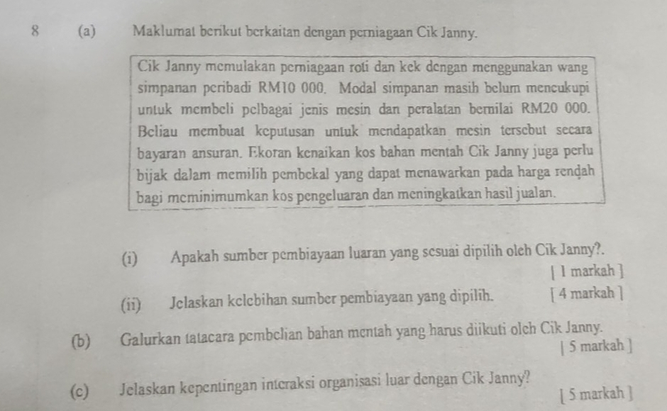 8 (a) Maklumat berikut berkaitan dengan perniagaan Cik Janny. 
Cik Janny memulakan perniagaan roti dan kek dengan menggunakan wang 
simpanan peribadi RM10 000. Modal simpanan masih belum mencukupi 
untuk membeli pelbagai jenis mesin dan peralatan bernilai RM20 000. 
Beliau membuat keputusan untuk mendapatkan mesin tersebut secara 
bayaran ansuran. Ekoran kenaikan kos bahan mentah Cik Janny juga perlu 
bijak dalam memilih pembekal yang dapat menawarkan pada harga renḍah 
bagi meminimumkan kos pengeluaran dan meningkatkan hasil jualan. 
(i) Apakah sumber pembiayaan luaran yang sesuai dipilih oleh Cik Janny?. 
[ l markah ] 
(ii) Jclaskan kclcbihan sumber pembiayaan yang dipilih. [ 4 markah ] 
(b) Galurkan tatacara pembclian bahan mentah yang harus diikuti olch Cik Janny. 
| 5 markah ] 
(c) Jelaskan kepentingan intcraksi organisasi luar dengan Cik Janny? 
[ 5 markah ]