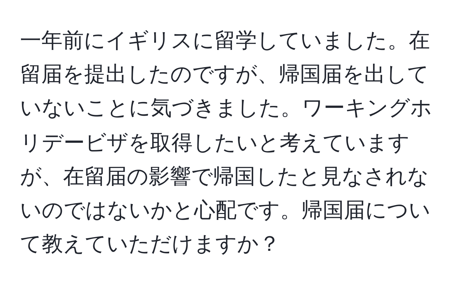 一年前にイギリスに留学していました。在留届を提出したのですが、帰国届を出していないことに気づきました。ワーキングホリデービザを取得したいと考えていますが、在留届の影響で帰国したと見なされないのではないかと心配です。帰国届について教えていただけますか？