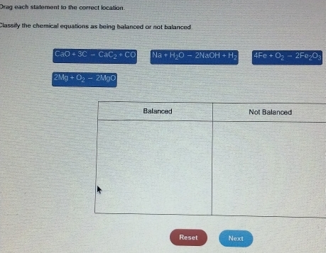 Drag each statement to the correct location
Classify the chemical equations as being balanced or not balanced
CaO+3C-CaC_2+CO Na+H_2O-2NaOH+H_2 4Fe+O_2-2Fe_2O_3
2Mg+O_2to 2MgO
Reset Next