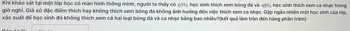 Khi khảo sát tại một lớp học có màn hình thông minh, người ta thấy có 65% học sinh thích xem bóng đá và 48% học sinh thích xem ca nhạc trong 
giờ nghỉ. Giả sử đặc điểm thích hay không thích xem bóng đá không ảnh hưởng đến việc thích xem ca nhạc. Gặp ngâu nhiên một học sinh của lớp, 
xác suất để học sinh đó không thích xem cả hai loại bóng đá và ca nhạc bằng bao nhiêu?(kết quả làm tròn đến hàng phần trăm)