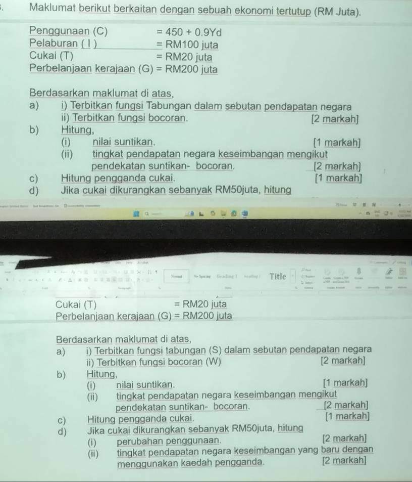 Maklumat berikut berkaitan dengan sebuah ekonomi tertutup (RM Juta). 
Penggunaan (C) =450+0.9Yd
Pelaburan ( 1 ) =RM100juta
Cukai (T) =RM20juta
Perbelanjaan kerajaan (G)=RM200juta
Berdasarkan maklumat di atas, 
a) i) Terbitkan fungsi Tabungan dalam sebutan pendapatan negara 
ii) Terbitkan fungsi bocoran. [2 markah] 
b) Hitung, 
(i) nilai suntikan. [1 markah] 
(ii) tingkat pendapatan negara keseimbangan mengikut 
pendekatan suntikan- bocoran. [2 markah] 
c) Hitung pengganda cukai. [1 markah] 
d) Jika cukai dikurangkan sebanyak RM50juta, hitung 

Nord So Ipwag frading ! Title 
Cukai (T) = RM20 juta 
Perbelanjaan kerajaan (G)= RM200 juta 
Berdasarkan maklumat di atas, 
a) i) Terbitkan fungsi tabungan (S) dalam sebutan pendapatan negara 
ii) Terbitkan fungsi bocoran (W) [2 markah] 
b) Hitung, 
(i) nilai suntikan. [1 markah] 
(ii) tingkat pendapatan negara keseimbangan mengikut 
pendekatan suntikan- bocoran. [2 markah] 
c) Hitung pengganda cukai. [1 markah] 
d) Jika cukai dikurangkan sebanyak RM50juta, hitung 
(i) perubahan penggunaan. [2 markah] 
(ii) tingkat pendapatan negara keseimbangan yang baru dengan 
menggunakan kaedah pengganda. [2 markah]