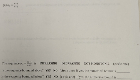 (ii) b_n= (n-1)/n+2 
The sequence b_n= (n-1)/n+2  is INCREASING DECREASING NOT MONOTONIC (circle one)
Is the sequence bounded above? YES NO (circle one) If yes, the numerical bound is_
Is the sequence bounded below? YES NO (circle one) If yes, the numerical bound is_