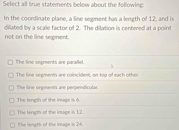 Select all true statements below about the following:
In the coordinate plane, a line segment has a length of 12, and is
dilated by a scale factor of 2. The dilation is centered at a point
not on the line segment.
The line segments are parallel.
The line segments are coincident, on top of each other.
The line segments are perpendicular.
The length of the image is 6.
The length of the image is 12.
The length of the image is 24.