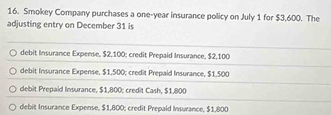 Smokey Company purchases a one-year insurance policy on July 1 for $3,600. The
adjusting entry on December 31 is
debit Insurance Expense, $2,100; credit Prepaid Insurance, $2,100
debit Insurance Expense, $1,500; credit Prepaid Insurance, $1,500
debit Prepaid Insurance, $1,800; credit Cash, $1,800
debit Insurance Expense, $1,800; credit Prepaid Insurance, $1,800