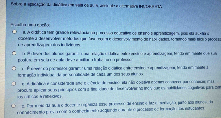 Sobre a aplicação da didática em sala de aula, assinale a alternativa INCORRETA:
Escolha uma opção:
a. A didática tem grande relevância no processo educativo de ensino e aprendizagem, pois ela auxilia o
docente a desenvolver métodos que favoreçam o desenvolvimento de habilidades, tornando mais fácil o process
de aprendizagem dos indivíduos.
b. É dever dos alunos garantir uma relação didática entre ensino e aprendizagem, tendo em mente que sua
postura em sala de aula deve auxiliar o trabalho do professor.
c. É dever do professor garantir uma relação didática entre ensino e aprendizagem, tendo em mente a
formação individual da personalidade de cada um dos seus alunos.
d. A didática é considerada arte e ciência do ensino, ela não objetiva apenas conhecer por conhecer, mas
procura aplicar seus princípios com a finalidade de desenvolver no indivíduo as habilidades cognitivas para tom
los críticos e reflexivos.
e. Por meio da aula o docente organiza esse processo de ensino e faz a mediação, junto aos alunos, do
conhecimento prévio com o conhecimento adquirido durante o processo de formação dos estudantes.