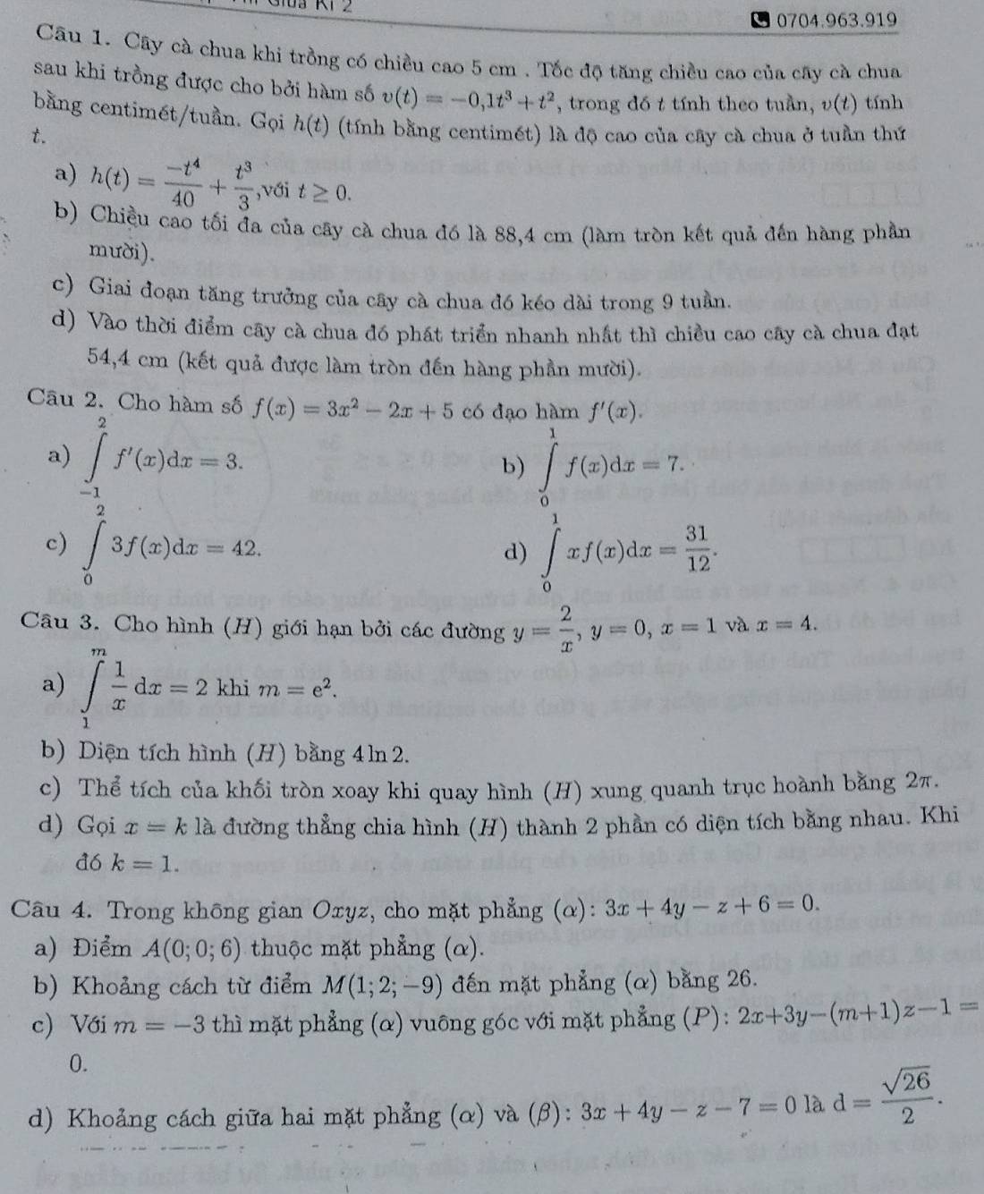 1 2
0704.963.919
Câu 1. Cây cà chua khi trồng có chiều cao 5 cm . Tốc độ tăng chiều cao của cây cà chua
sau khi trồng được cho bởi hàm số v(t)=-0,1t^3+t^2 , trong đó t tính theo tuần, v(t) tính
bằng centimét/tuần. Gọi h(t) (tính bằng centimét) là độ cao của cây cà chua ở tuần thứ
t.
a) h(t)= (-t^4)/40 + t^3/3  ,với t≥ 0.
b) Chiều cao tối đa của cây cà chua đó là 88,4 cm (làm tròn kết quả đến hàng phần
mười).
c) Giai đoạn tăng trưởng của cây cà chua đó kéo dài trong 9 tuần.
d) Vào thời điểm cây cà chua đó phát triển nhanh nhất thì chiều cao cây cà chua đạt
54,4 cm (kết quả được làm tròn đến hàng phần mười).
Câu 2. Cho hàm số f(x)=3x^2-2x+5 có đạo hàm f'(x).
a) ∈tlimits _(-1)^2f'(x)dx=3. ∈tlimits _0^(1f(x)dx=7.
b)
c) ∈tlimits _0)3f(x)dx=42. ∈tlimits _0^(1xf(x)dx=frac 31)12.
d)
Câu 3. Cho hình (H) giới hạn bởi các đường y= 2/x ,y=0,x=1 và x=4.
a) ∈tlimits _1^(mfrac 1)xdx=2 khi m=e^2.
b) Diện tích hình (H) bằng 4 ln 2.
c) Thể tích của khối tròn xoay khi quay hình (H) xung quanh trục hoành bằng 2π.
d) Gọi x=k là đường thẳng chia hình (H) thành 2 phần có diện tích bằng nhau. Khi
đ6 k=1.
Câu 4. Trong không gian Oxyz, cho mặt phẳng (α): 3x+4y-z+6=0.
a) Điểm A(0;0;6) thuộc mặt phẳng (α).
b) Khoảng cách từ điểm M(1;2;-9) đến mặt phẳng (α) bằng 26.
c) Với m=-3 thì mặt phẳng (α) vuông góc với mặt phẳng (P): 2x+3y-(m+1)z-1=
0.
d) Khoảng cách giữa hai mặt phẳng (α) và (β): 3x+4y-z-7=0lad= sqrt(26)/2 .