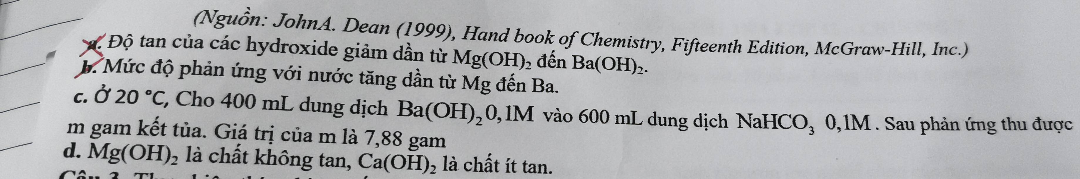 (Nguồn: JohnA. Dean (1999), Hand book of Chemistry, Fifteenth Edition, McGraw-Hill, Inc.)
# Độ tan của các hydroxide giảm dần từ Mg(OH) 2 đến Ba(OH)_2.
B. Mức độ phản ứng với nước tăng dần từ Mg đến Ba.
c. Ở 20°C, , Cho 400 mL dung dịch Ba(OH)_20,1M vào 600 mL dung dịch NaHCO₃ 0,1M. Sau phản ứng thu được
m gam kết tủa. Giá trị của m là 7,88 gam
d. Mg(OH)_2 là chất không tan, Ca(OH)_2 là chất ít tan.