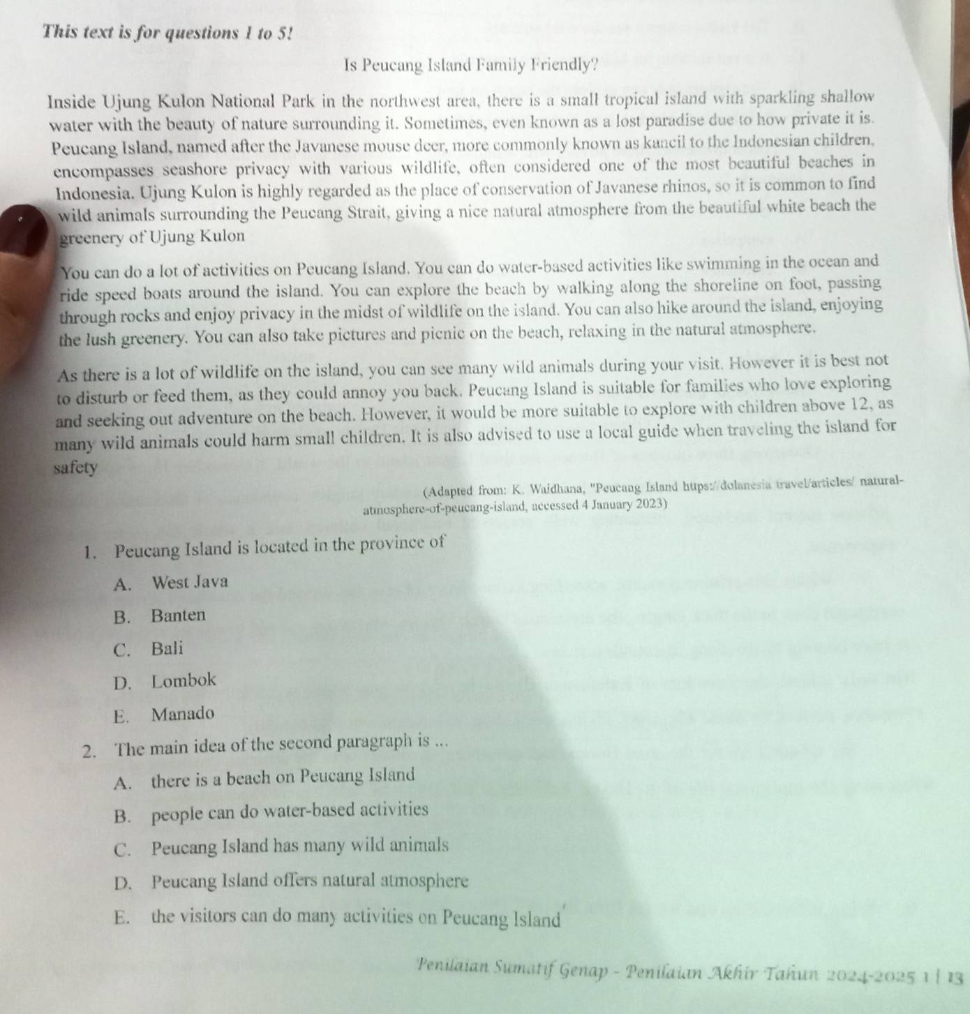 This text is for questions 1 to 5!
Is Peucang Island Family Friendly?
Inside Ujung Kulon National Park in the northwest area, there is a small tropical island with sparkling shallow
water with the beauty of nature surrounding it. Sometimes, even known as a lost paradise due to how private it is.
Peucang Island, named after the Javanese mouse deer, more commonly known as kancil to the Indonesian children,
encompasses seashore privacy with various wildlife, often considered one of the most beautiful beaches in
Indonesia. Ujung Kulon is highly regarded as the place of conservation of Javanese rhinos, so it is common to find
wild animals surrounding the Peucang Strait, giving a nice natural atmosphere from the beautiful white beach the
greenery of Ujung Kulon
You can do a lot of activities on Peucang Island. You can do water-based activities like swimming in the ocean and
ride speed boats around the island. You can explore the beach by walking along the shoreline on foot, passing
through rocks and enjoy privacy in the midst of wildlife on the island. You can also hike around the island, enjoying
the lush greenery. You can also take pictures and picnic on the beach, relaxing in the natural atmosphere.
As there is a lot of wildlife on the island, you can see many wild animals during your visit. However it is best not
to disturb or feed them, as they could annoy you back. Peucang Island is suitable for families who love exploring
and seeking out adventure on the beach. However, it would be more suitable to explore with children above 12, as
many wild animals could harm small children. It is also advised to use a local guide when traveling the island for
safety
(Adapted from: K. Waidhana, ''Peucang Island https://dolanesia travel/articles/ natural-
atmosphere-of-peucang-island, accessed 4 January 2023)
1. Peucang Island is located in the province of
A. West Java
B. Banten
C. Bali
D. Lombok
E. Manado
2. The main idea of the second paragraph is ...
A. there is a beach on Peucang Island
B. people can do water-based activities
C. Peucang Island has many wild animals
D. Peucang Island offers natural atmosphere
E. the visitors can do many activities on Peucang Island
Penilaian Sumatif Genap - Penilaian Akhir Tahun 2024-2025 1 | 13