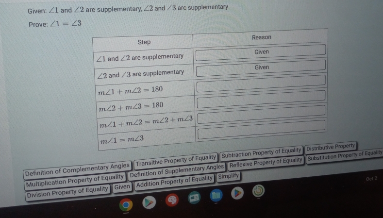 Given: ∠ 1 and ∠ 2 are supplementary, ∠ 2 and ∠ 3 are supplementary
Prove: ∠ 1=∠ 3
Definition of Complementary Angles Transitive Property of Equality Subtraction Propeerty
Definition of Supplementary Angles  Reflexive Property of Equality  Substitution Property of Equality
Multiplication Property of Equality Addition Property of Equality Simplify
Oct 2
Division Property of Equality Given