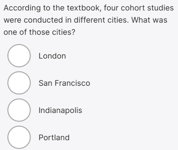 According to the textbook, four cohort studies
were conducted in different cities. What was
one of those cities?
London
San Francisco
Indianapolis
Portland