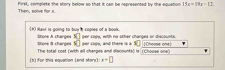 First, complete the story below so that it can be represented by the equation 15x=19x-12. 
Then, solve for x. 
(a) Ravi is going to buy copies of a book. 
Store A charges $ | per copy, with no other charges or discounts. 
Store B charges $□ per copy, and there is a $ (Choose one) 
The total cost (with all charges and discounts) is (Choose one) 
(b) For this equation (and story): x=□