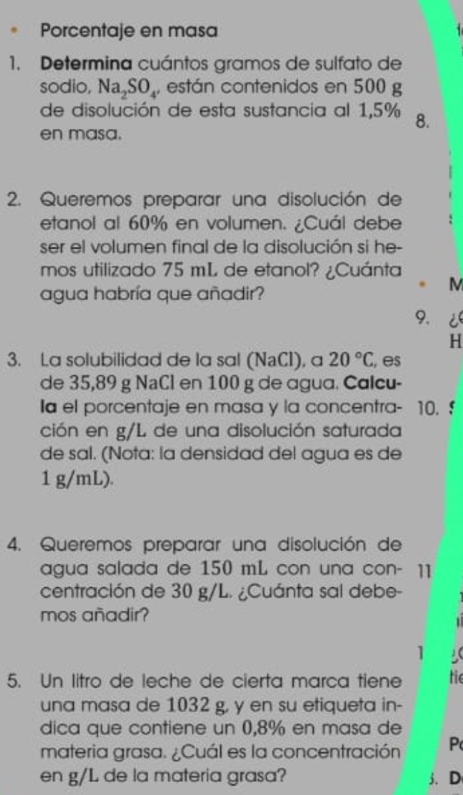 Porcentaje en masa 
1. Determina cuántos gramos de sulfato de 
sodio, Na_2SO_4 , están contenidos en 500 g
de disolución de esta sustancia al 1,5% 8. 
en masa. 
2. Queremos preparar una disolución de 
etanol al 60% en volumen. ¿Cuál debe 
ser el volumen final de la disolución si he- 
mos utilizado 75 mL de etanol? ¿Cuánta 
M 
agua habría que añadir? 
9. ¿ 
H 
3. La solubilidad de la sal (NaCI), a 20°C , es 
de 35,89 g NaCl en 100 g de agua. Calcu- 
Ia el porcentaje en masa y la concentra- 10. $
ción en g/L de una disolución saturada 
de sal. (Nota: la densidad del agua es de
1 g/mL). 
4. Queremos preparar una disolución de 
agua salada de 150 mL con una con- ]] 
centración de 30 g/L. ¿Cuánta sal debe- 
mos añadir? 
1 
1 
5. Un litro de leche de cierta marca tiene te 
una masa de 1032 g, y en su etiqueta in- 
dica que contiene un 0,8% en masa de 
materia grasa. ¿Cuál es la concentración P 
en g/L de la materia grasa? 3.D