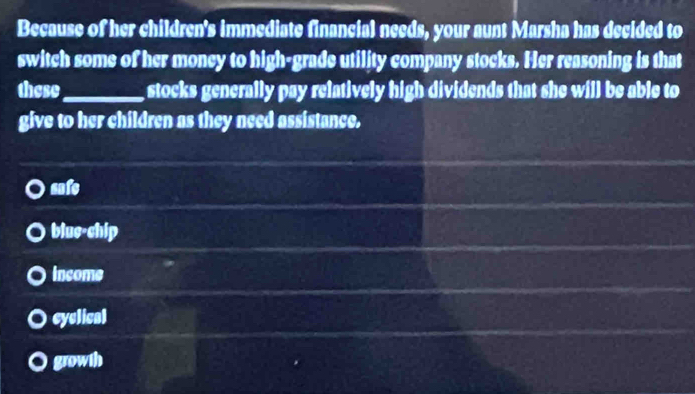 Because of her children's immediate financial needs, your aunt Marsha has decided to
switch some of her money to high-grade utility company stocks. Her reasoning is that
these_ stocks generally pay relatively high dividends that she will be able to 
give to her children as they need assistance.
safe
blue-chip
income
cyclical
growth