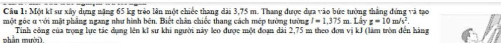 Một kĩ sư xây dựng nặng 65 kg trèo lên một chiếc thang dài 3,75 m. Thang được dựa vào bức tường thắng đứng và tạo 
một góc α với mặt phẳng ngang như hình bên. Biết chân chiếc thang cách mép tường tường I=1,375m. Lấy g=10m/s^2. 
Tính công của trọng lực tác dụng lên kĩ sư khi người này leo được một đoạn dài 2,75 m theo đơn vị kJ (làm tròn đến hảng 
phần mười).