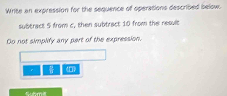 Write an expression for the sequence of operations described below. 
subtract 5 from c, then subtract 10 from the result 
Do not simplify any part of the expression.
 9/6  (0) 
Submit