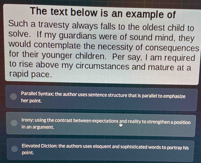 The text below is an example of
Such a travesty always falls to the oldest child to
solve. If my guardians were of sound mind, they
would contemplate the necessity of consequences
for their younger children. Per say, I am required
to rise above my circumstances and mature at a
rapid pace.
Parallel Syntax; the author uses sentence structure that is parallel to emphasize
her point.
Irony: using the contrast between expectations and reality to strengthen a position
in an argument.
Elevated Diction: the authors uses eloquent and sophisticated words to portray his
point.