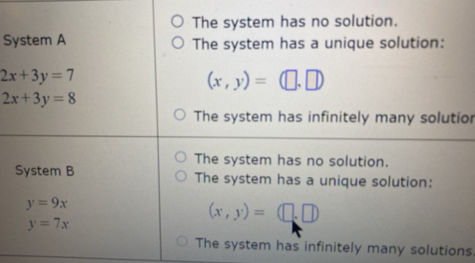 The system has no solution.
System A The system has a unique solution:
2x+3y=7
(x,y)=(□ ,□ )
2x+3y=8
The system has infinitely many solutior
The system has no solution.
System B The system has a unique solution:
y=9x
y=7x
(x,y)=(□ ,□ )
The system has infinitely many solutions.