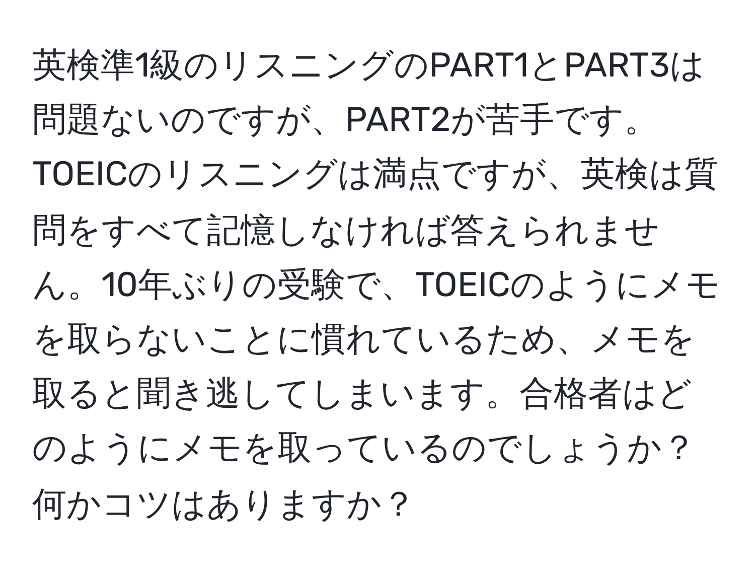 英検準1級のリスニングのPART1とPART3は問題ないのですが、PART2が苦手です。TOEICのリスニングは満点ですが、英検は質問をすべて記憶しなければ答えられません。10年ぶりの受験で、TOEICのようにメモを取らないことに慣れているため、メモを取ると聞き逃してしまいます。合格者はどのようにメモを取っているのでしょうか？何かコツはありますか？