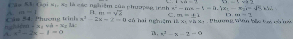 Gọi x_1, x_2 là các nghiệm của phươpng trình C. I va-2 D. - 1 và 2 ni :
x^2-mx-1=0, |x_1-x_2|=sqrt(5)k|
A. m=1 B. m=sqrt(2)
C. m=± 1 D. m=2
Câu 54: Phương trình x^2-2x-2=0 có hai nghiệm là x_1 vì 1 x_2. Phương trình bậc hai có hai
nghiệm -x_1 V lambda -x_2 là:
A. x^2-2x-1=0 B. x^2-x-2=0