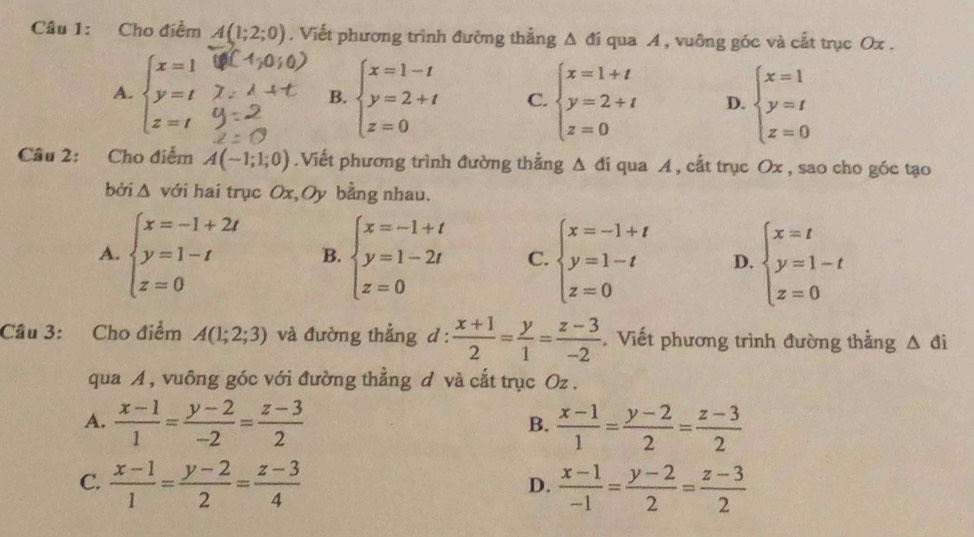 Cho điểm A(1;2;0). Viết phương trình đường thẳng △ di qua A , vuông góc và cất trục Ox .
A. beginarrayl x=1 y=t z=tendarray. beginarrayl x=1-t y=2+t z=0endarray. C. beginarrayl x=1+t y=2+t z=0endarray. D. beginarrayl x=1 y=t z=0endarray.
B.
Câu 2: Cho điểm A(-1;1;0).Viết phương trình đường thằng △ di qua A , cắt trục Ox , sao cho góc tạo
bởi △ vdi hai trục Ox,Oy bằng nhau.
A. beginarrayl x=-1+2t y=1-t z=0endarray. B. beginarrayl x=-1+t y=1-2t z=0endarray. C. beginarrayl x=-1+t y=1-t z=0endarray. D. beginarrayl x=t y=1-t z=0endarray.
Câu 3: Cho điểm A(1;2;3) và đường thẳng d :  (x+1)/2 = y/1 = (z-3)/-2 . Viết phương trình đường thẳng △ di
qua A , vuông góc với đường thẳng d và cắt trục Oz .
A.  (x-1)/1 = (y-2)/-2 = (z-3)/2   (x-1)/1 = (y-2)/2 = (z-3)/2 
B.
C.  (x-1)/1 = (y-2)/2 = (z-3)/4   (x-1)/-1 = (y-2)/2 = (z-3)/2 
D.