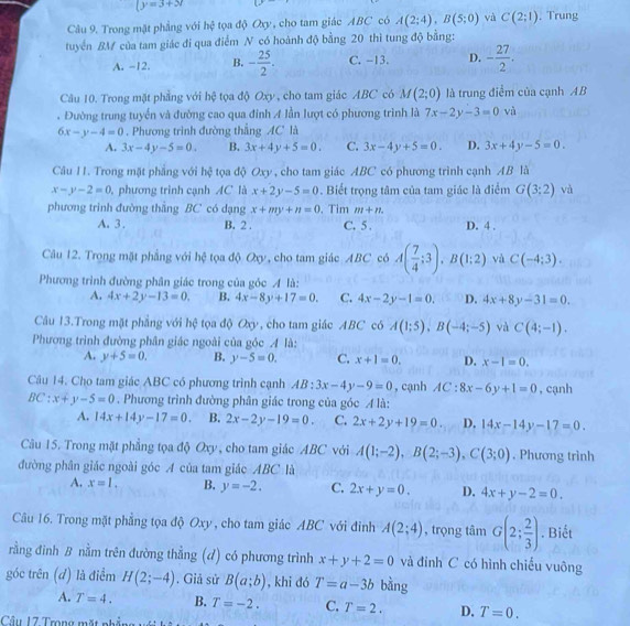 (y=3+x
Câu 9. Trong mặt phẳng với hệ tọa độ Oxy, cho tam giác ABC có A(2;4),B(5;0) và C(2;1). Trung
tuyển BM của tam giác đi qua điểm N có hoành độ bằng 20 thì tung độ bằng:
A. -12. B. - 25/2 . C. -13. D. - 27/2 .
Câu 10. Trong mặt phẳng với hệ tọa độ Oxy, cho tam giác ABC có M(2;0) là trung điểm của cạnh AB
. Đường trung tuyển và đường cao qua đỉnh A lần lượt có phương trình là 7x-2y-3=0 và
6x-y-4=0. Phương trình đường thẳng AC là
A. 3x-4y-5=0. B. 3x+4y+5=0. C. 3x-4y+5=0. D. 3x+4y-5=0.
Câu 11. Trong mặt phẳng với hệ tọa độ Oxy , cho tam giác ABC có phương trình cạnh AB là
x-y-2=0 phương trình cạnh AC là x+2y-5=0. Biết trọng tâm của tam giác là điểm G(3:2) và
phương trình đường thắng BC có dạng x+my+n=0. Tim m+n. D. 4 .
A. 3 . B. 2 . C. 5 .
Câu 12. Trong mặt phẳng với hệ tọa độ Oxy, cho tam giác ABC có A( 7/4 ;3),B(1;2) và C(-4;3).
Phương trình đường phân giác trong của góc A là:
A. 4x+2y-13=0, B. 4x-8y+17=0. C. 4x-2y-1=0. D. 4x+8y-31=0.
Câu 13.Trong mặt phẳng với hệ tọa độ Oxy, cho tam giác ABC có A(1;5),B(-4;-5) và C(4;-1).
Phương trình đường phân giác ngoài của góc A là:
A. y+5=0. B. y-5=0. C. x+1=0. D. x-1=0.
Câu 14. Cho tam giác ABC có phương trình cạnh AB:3x-4y-9=0 , cạnh AC:8x-6y+1=0 , cạnh
BC:x+y-5=0. Phương trình đường phân giác trong của góc  là:
A. 14x+14y-17=0. B. 2x-2y-19=0. C. 2x+2y+19=0. D. 14x-14y-17=0.
Câu 15. Trong mặt phẳng tọa độ Oxy, cho tam giác ABC với A(1;-2),B(2;-3),C(3;0). Phương trình
đường phân giác ngoài góc A của tam giác ABC là
A. x=1. B. y=-2. C. 2x+y=0. D. 4x+y-2=0.
Câu 16. Trong mặt phẳng tọa độ Oxy , cho tam giác ABC với đinh A(2;4) , trọng tâm G(2; 2/3 ). Biết
rằng đình B nằm trên đường thẳng (d) có phương trình x+y+2=0 và đỉnh C có hình chiếu vuông
góc trên (đ) là điểm H(2;-4). Giả sử B(a;b) , khi đó T=a-3b bằng
A. T=4. B. T=-2. C. T=2. D. T=0.
Câu 17 Trong mặt nhẳng