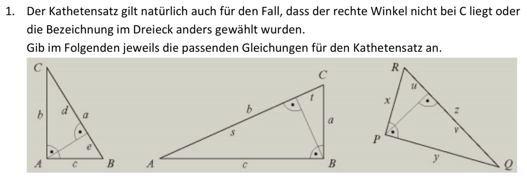 Der Kathetensatz gilt natürlich auch für den Fall, dass der rechte Winkel nicht bei C liegt oder 
die Bezeichnung im Dreieck anders gewählt wurden. 
Gib im Folgenden jeweils die passenden Gleichungen für den Kathetensatz an.