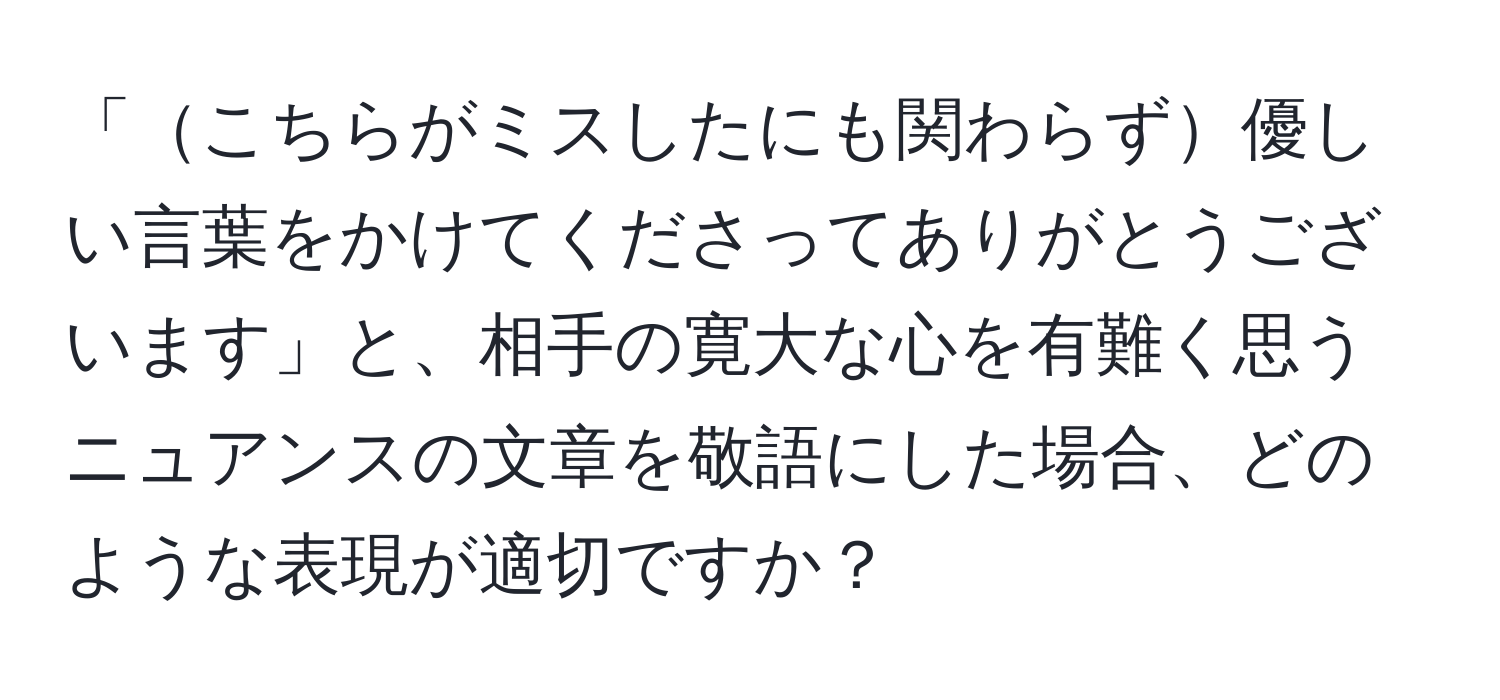 「こちらがミスしたにも関わらず優しい言葉をかけてくださってありがとうございます」と、相手の寛大な心を有難く思うニュアンスの文章を敬語にした場合、どのような表現が適切ですか？