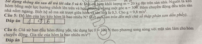 Sư dụng thông tin sau đễ trả lời câu 5 và 6: Một-cái hòm khối lượng m=20kg g đặt trên sản nhà. Người ta keo 
hòm bằng một lực hướng chếch lên trên và hợp phương ngang một góc a=306. : Hòm chuyển động đều trên sản 
nhà nằm ngang. Biết hệ số ma sát trượt giữa hòm và sản nhà là 0, 3. Cho g=9,8m/s^2. 
Câu 5: Độ lớn của lực kéo hòm là bao nhiêu N? (Kết qua làm tròn đến một chữ số thập phân sau dấu phầy). 
Đáp án 
Câu 6: Giả sử ban đầu hòm đứng yên, tác dụng lực F=100
chuyển động. Gia tốc của hòm là bao nhiêu m/s^2 N theo phương song song với mặt sàn làm cho hòm 
Đáp án