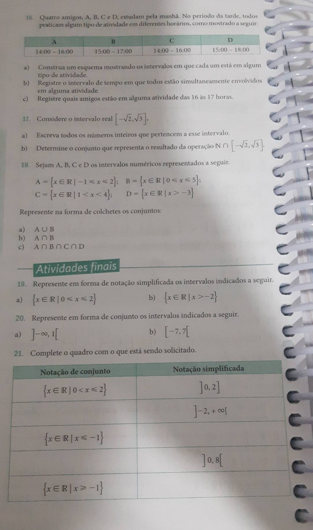 Quatro amigos, A, B, C e D, estudam pela manhã. No período da tarde, todos
praticam algum tipo de atividade em diferentes horários, como mostrado a seguir:
a) Construa um esquema mostrando os intervalos em que cada um está em algum
tipo de atividade.
b) Registre o intervalo de tempo em que todos estão simultaneamente envolvidos
em alguma atividade.
c) Registre quais amigos estão em alguma atividade das 16 às 17 horas.
17. Considere o intervalo real [-sqrt(2),sqrt(3)],
a) Escreva todos os números inteiros que pertencem a esse intervalo.
b) Determine o conjunto que representa o resultado da operação N ∩ [-sqrt(2),sqrt(3)].
18. Sejam A, B, C e D os intervalos numéricos representados a seguir.
A= x∈ R|-1≤slant x≤slant 2 ;B= x∈ R|0≤slant x≤slant 5 ;
C= x∈ R|1 -3
Represente na forma de colchetes os conjuntos:
a) A∪ B
b) A∩ B
c) A∩ B∩ C∩ D
Atividades finais
19. Represente em forma de notação simplificada os intervalos indicados a seguir.
b)
a)  x∈ R|0≤slant x≤slant 2  x∈ R|x>-2
20. Represente em forma de conjunto os intervalos indicados a seguir.
a) ]-∈fty ,1[ b) [-7,7[
21. Complete o quadro com o que está sendo solicitado.