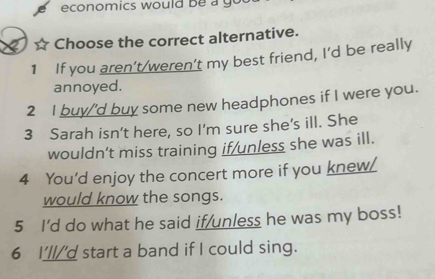 economics would be a you 
Choose the correct alternative.
1 If you aren’t/weren't my best friend, I'd be really
annoyed.
2 I buy/'d buy some new headphones if I were you.
3 Sarah isn’t here, so I’m sure she’s ill. She
wouldn’t miss training if/unless she was ill.
4 You’d enjoy the concert more if you knew_
would know the songs.
5 I'd do what he said if/unless he was my boss!
6 I'll/'d start a band if I could sing.