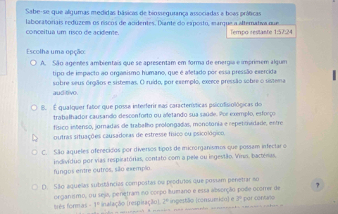 Sabe-se que algumas medidas básicas de biossegurança associadas a boas práticas
laboratoriais reduzem os riscos de acidentes. Diante do exposto, marque a alternativa que
conceitua um risco de acidente. Tempo restante 1:57:24
Escolha uma opção:
A. São agentes ambientais que se apresentam em forma de energia e imprimem algum
tipo de impacto ao organismo humano, que é afetado por essa pressão exercida
sobre seus órgãos e sistemas. O ruído, por exemplo, exerce pressão sobre o sistema
auditivo.
B. É qualquer fator que possa interferir nas características psicofisiológicas do
trabalhador causando desconforto ou afetando sua saúde. Por exemplo, esforço
físico intenso, jornadas de trabalho prolongadas, monotonia e repetitividade, entre
outras situações causadoras de estresse físico ou psicológico.
C. São aqueles oferecidos por diversos tipos de microrganismos que possam infectar o
indivíduo por vias respiratórias, contato com a pele ou ingestão. Virus, bactérias,
fungos entre outros, são exemplo.
D. São aquelas substâncias compostas ou produtos que possam penetrar no
organismo, ou seja, penetram no corpo humano e essa absorção pode ocorrer de ?
três formas -1^0 inalação (respiração). 2° ingestão (consumido) e 3° por contato