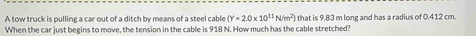 A tow truck is pulling a car out of a ditch by means of a steel cable (Y=2.0* 10^(11)N/m^2) that is 9.83 m long and has a radius of 0.412 cm. 
When the car just begins to move, the tension in the cable is 918 N. How much has the cable stretched?