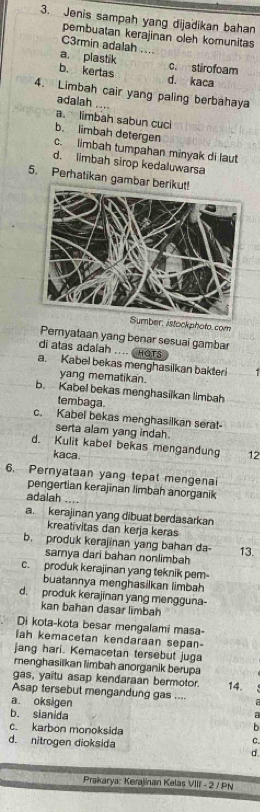 Jenis sampah yang dijadikan bahan
pembuatan kerajinan oleh komunitas
C3rmin adalah ....
a. plastik c. stirofoam
b. kertas d. kaca
4. Limbah cair yang paling berbahaya
adalah
a. limbah sabun cuc
b. limbah detergen
c. limbah tumpahan minyak di laut
d. limbah sirop kedaluwarsa
5. Perhatikan gambar berikut!
Sumber, istockphoto.com
Peryataan yang benar sesuai gambar
di atas adalah .... CHOTS
a. Kabel bekas menghasilkan bakteri
yang mematikan.
b. Kabel bekas menghasilkan limbah
tembaga.
c. Kabel bekas menghasilkan serat
serta alam yang indah.
d. Kulit kabel bekas mengandung 12
kaca
6. Pernyataan yang tepat mengenai
pengertian kerajinan limbah anorganik
adalah ....
a. kerajinan yang dibuat berdasarkan
kreativitas dan kerja keras
b. produk kerajinan yang bahan da- 13.
samya dari bahan nonlimbah
c. produk kerajinan yang teknik pem-
buatannya menghasilkan limbah
d. produk kerajinan yang mengguna-
kan bahan dasar limbah
Di kota-kota besar mengalami masa-
ah kemacetan kendaraan sepan-
jang hari. Kemacetan tersebut juga
menghasilkan limbah anorganik berupa
gas, yaitu asap kendaraan bermotor. 14.
Asap tersebut mengandung gas ....
a. oksigen
b. sianida b
c. karbon monoksida
C.
d. nitrogen dioksida d.
Praikarya: Kerajinan Kelas VIII - 2 / PN